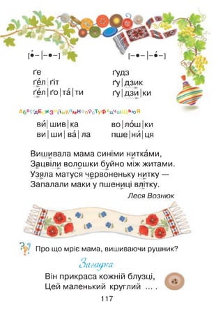 ґе ґудз
ґел Іґіт ґуідзик
ґел ґо|та|ти ґу ІДЗИІки
А6В<ҐДЕ *3 і-І й К л м Н О п Р с'Ту Ф ><Ц*, Ш ьюЯ
вй| шив |ка ВОІЛОШІки
ви |ши | ва| ла пше|нй|ця
Вишивала мама синіми нитками,--- ► —►
Зацвіли волошки буйно між житами.
Узяла матуся червоненьку нитку —
Запалали маки у пшениці влдку.
Леся Вознюк
о о
Про що мріє мама, вишиваючи рушник?
(і•
З а -г щ к а -
Він прикраса кожній блузці,
Цей маленький круглий ....
117
 
