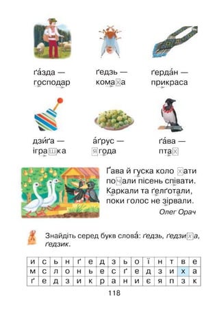 ґазда —
господар
дзиґа —
ігра[Ш]ка
- Г^а2Л-
-
щ
ґедзь —
комара
аґрус —
□ года
ґердан —
прикраса
4ґава —
пта§
Ґава й гуска коло 0ати
почали пісень співати.
Каркали та ґелґотали,
поки голос не зірвали.
Олег Орач
Знайдіть серед букв слова: ґедзь, ґедзих]а,
ґедзик.
и с ь н ґ е д 3 ь 0 ї н т в е
м с л 0 н ь е с ґ е д 3 и X а
ґ е д 3 и к р а н и є я п 3 к
118
 