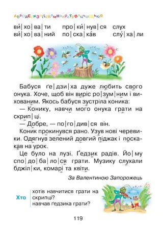 Абв^дЕ і»йКлмНопрсТуфхцЧіи Ь/оЯ
вй|хо|ва|ти про Ікй|нув|ся слух
вй|хо|ва|ний по|ска|кав слу|ха|ли
Бабуся ґе|дзи|ха дуже любить свого
онука. Хоче, щоб він виріс ро|зум|ним і ви­
хованим. Якось бабуся зустріла коника:—►
— Конику, навчи мого онука грати на
скрип І ці.
— Добре, — по Іго Ідив Іся він.
Коник прокинувся рано. Узув нові череви­
ки. Одягнув зелений довгий піджак і поска­
кав на урок.
Це було на лузі. Ґедзик радів. Йо|му
спо Ідо І ба Іло Іся грати. Музику слухали
бджіл Іки, комарі та квіти.
За Валентиною Запорожець
хотів навчитися грати на
Хто скрипці?
навчав ґедзика грати?
119
 