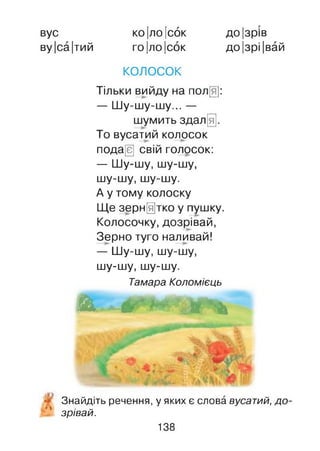 вус
ву |са|тий
ко|ло |сок
ГОІЛОІСОК
до|зрів
до|зрі|вай
КОЛОСОК
Тільки вийду на пол[я]:
— Шу-шу-шу... —
шумить здал[я].
То вусатий колосок
пода[є] свій голосок:
— Шу-шу, шу-шу,
шу-шу, шу-шу.
А у тому колоску
Ще зернятко у пушку.
Колосочку, дозрівай,
Зерно туго наливай!
— Шу-шу, шу-шу,
шу-шу, шу-шу.
Тамара Коломієць
Ш . - & * * ■ ' * & • ^
Знайдіть речення, у яких є слова вусатий, до
‘ ' зрівай.
138
 