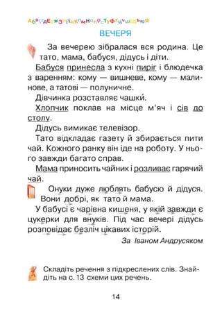 А6в<ґдЕ * з і'ійКлмНопРсТуФхцчш ь<оЯ
ВЕЧЕРЯ
За вечерею зібралася вся родина. Це
тато, мама, бабуся, дідусь і діти.
Бабуся принесла з кухні пиріг і блюдечка
з варенням: кому — вишневе, кому — мали­
нове, а татові — полуничне.
Дівчинка розставляє чашки.
Хлопчик поклав на місце м’яч і сів до
СТОЛУ.
Дідусь вимикає телевізор.
Тато відкладає газету й збирається пити
чай. Кожного ранку він іде на роботу. У ньо­
го завжди багато справ.
Мама приносить чайник і розливає гарячий
чай.
р] Онуки дуже люблять бабусю й дідуся.
Вони добрі, як тато й мама.
У бабусі є чарівна кишеня, у якій завжди є
цукерки для внуків. Під час вечері дідусь
розповідає безліч цікавих історій.
За Іваном Андрусяком
Складіть речення з підкреслених слів. Знай-
' діть на с. 13 схеми цих речень.
14
 