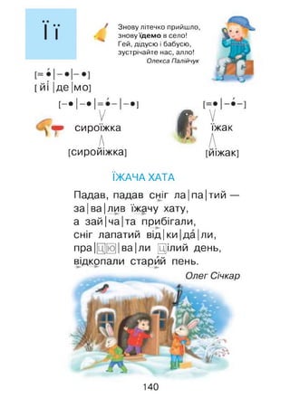 Знову літечко прийшло,
знову їдемо в село!
Гей, дідусю і бабусю,
зустрічайте нас, алло!
Олекса Палійчук
[ йі |де |мо]
[ - • І - .
V
-•]
Vч» сироїжка
А
[сиройіжка]
І
V
їжак
[иіжак]
ЇЖАЧА ХАТА
Падав, падав сніг ла|па|тий —
за Іва Ілив їжачу хату,
а зай|ча|та прибігали,
сніг лапатий від|ки|да|ли,
пра|[ц][ю]| ва|ли Цілий день,
відкопали старий пень.
Олег Січкар
140
 