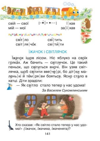 свій — свої
мій — мої
*— ] 11хав
за її їхав
Абв/дЕ жз і'ійКладНоп9сТуфхцЧш ь#оЯ
світ|ло сві|тить
світ|ля|чок СВІІТИІти
ЇЖАЧОК І СВІТЛЯЧОК
їжачок ішов лісом. Ніс яблуко на своїх
голках. Аж бачить — світлячок. Це такий
пеньок, що світиться вночі. Він узяв світ­
лячка, щоб св^ітити вве |че |рі, бо діт|ки ма-
лень|кі й тем |ря |ви бояться. Ясно стало в
хатці. Діти зраділи:
7^ — Як світло стало тепер у нас удома!
За Василем Сухомлинським
141
 