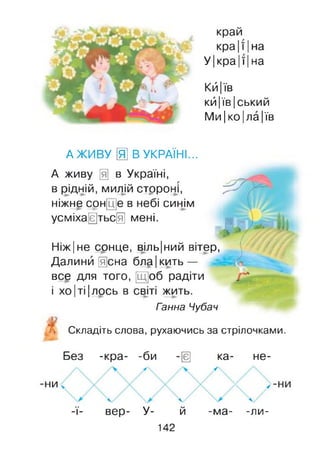 край
кра|ї |на
У|кра |ї |на
Кй |їв
кй|їв|ський
Ми|ко|ла|їв
А ЖИВУ [ І В УКРАЇНІ...
А живу Щ в Україні,
в рідній, милій стрроні,
ніжне сон[ц]е в небі синім
усміхаються мені.
Ніж|не сонце, віль|ний вітер,
Далини йена бл§|кить —
все для того, [Щ]об радіти
І ХОІТІ Ілось в світі жить.
Ганна Чубач
■. Складіть слова, рухаючись за стрілочками.
Без -кра- -би -ш ка- не-
/  уч
НИ
уч /ч
 А у
А / А / А /
-ї- вер- У- й -ма- -ли-
142
 