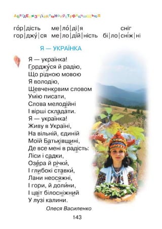 горідість ме|ло|ді|я СНІГ
гор|джу|ся ме|ло|дій|ність біІЛОІСНІЖІні
Я — УКРАЇНКА
Я — українка!
Горджуся й радію,
Що рідною мовою
Я володію,
Шевченковим словом
Умію писати,
Слова мелодійні
І вірші складати.
Я — українка!
Живу в Україні,
На вільній, єдиній
Моїй Батьківщині,
Де все мені в радість:
Ліси і садки,
Озера й рнкй,
І глибокі ставки,
Лани неосяжні,
І гори, й долини,
І цвіт білосніжний
У лузі калини.
Олеся Василенко
А6В/ДЕ * 3 ЙйКлмНОп9сТуФ цчш ь/оЯ
143
 