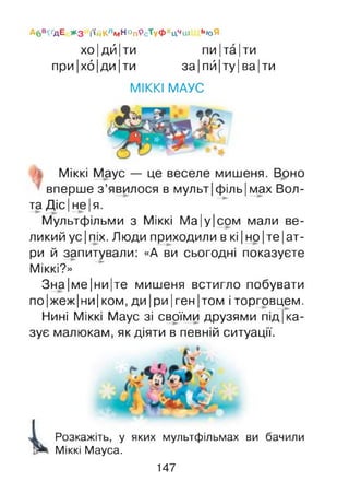 Абв^дЕ *3 і'ійКлмНОп9сТуфхц**іи ь<оЯ
хо |дй Іти пи Іта Іти
при Іхб |ди Іти за Іпй |ту |ва |ти
МІККІ МАУС
Міккі Маус — це веселе мишеня. Воно
вперше з ’явилося в мульт|філь| мах Бол­
та Діс Іне Ія.
Мультфільми з Міккі М а|у|сом мали ве­
ликий ус Іпіх. Люди приходили в кі Іно Іте Іат-
ри й запитували: «А ви сьогодні показуєте
Міккі?»
Зна|ме|ни|те мишеня встигло побувати
по|жеж|ни| КОМ, ДИ |ри Іген |том і торговцем.
Нині Міккі Маус зі своїми друзями п ід к а ­
зує малюкам, як діяти в певній ситуації.
Розкажіть, у яких мультфільмах ви бачили
Міккі Мауса.
147
 