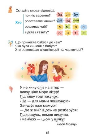 Складіть слова-відповіді.
приніс варення? ба ся бу
розставляє чашки? Дів ка чин
розливає чай? м м а
відклав газету? 0 а т
? Що принесла бабуся до чаю?
^* Яка була кишеня в бабусі?
Хто розповідав цікаві історії під час вечері?
Я не кину слів на вітер —
вивчу ціле море літер!
Підпишу тоді пакунок:
«Це — для мами поцілунок!»
Зачудується мамуся:
— Де ж він? Щось не розберуся!
Підкрадусь, немов лисичка,
і мамусю — цьом у щічку!
Леся Мовчун
15
 