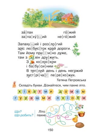 за |пах го|жий
за |па |ху |[ ий не|го|жий
X
Запаху[Щ]ий і роз|ло|гий
зрус лю|бис|ток край дороги.
Там йому при|[е]м|но дуже,
там з м він дру|жить.
З *, ко|лос| ком
і ба|бу|си|ним
В теп|лий день і день негожий
зуст |рі |ча |[є] пе|ре|хо|жих.
Тетяна Петровська
Складіть букви. Дізнайтеся, чим пахне літо.
к і в а т м и д о м е м
г у р а
Що?
Що робить?
150
 