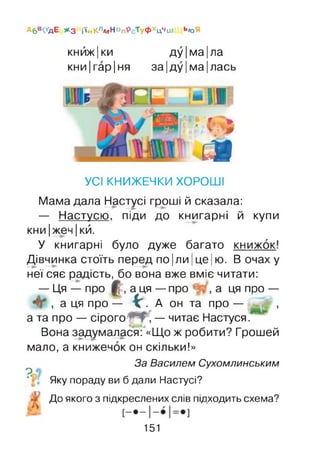 А6В<ҐДЕ * 3 і’і#КлмН°п’РсТуфхцчш Ь*>Я
кнйж|ки ду|ма|ла
кни|гар|ня за |ду |ма| лась
- I I
• ' - і
: а
УСІ КНИЖЕЧКИ ХОРОШІ
Мама дала Настусі гроші й сказала:
— Настусю, піди до книгарні й купи
кни |жеч |кй.
У книгарні було дуже багато книжок!
Дівчинка стоїть перед по |ли |це |ю. В очах у
неї сяє радість, бо вона вже вміє читати:
— Ця — про Ц;, а ця — про , а ця про —
, а ця про — ІС . А он та про — ,
а та про — сірого 'ЧР, — читає Настуся/
Вона задумалася: «Що ж робити? Грошей
мало, а книжечок он скільки!»
За Василем Сухомлинським
^ Яку пораду ви б дали Настусі?
До якого з підкреслених слів підходить схема?
151
 