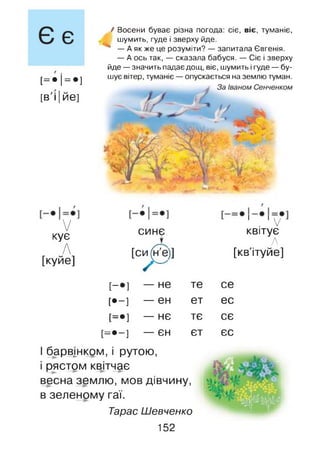 [= •!= •]
[в'і| ЙЄ]
/ Восени буває різна погода: сіє, віє, туманіє,
шумить, гуде і зверху йде.
— А як же це розуміти? — запитала Євгенія.
— А ось так, — сказала бабуся. — Сіє і зверху
йде — значить падає дощ, віє, шумить і гуде — бу­
шує вітер, туманіє — опускається на землю туман.
V
кує
І 1V
синє квітує
А
Л
[куйе]
[си^е)] [кв'ітуйе]
[-•] — не те се
[•-] — єн ет ес
[=•] — нє тє сє
[ = • - ] — ЄН єт єс
І барвінком, і рутою,
_1 к.
і рястом квітчає
весна землю, мов дівчину,
в зеленому гаї.
Тарас Шевченко
152
 