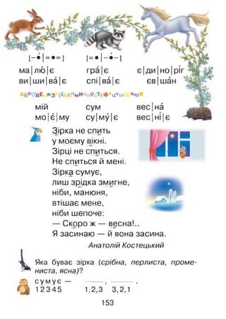 - • != • = ] [ = • ! - • - ]
лю|є гра |є
ш и|ва|є спі |ва |є
дЕ *3 і'ійКлмНОпРсТуфхцЧш
мій сум
м о|є|м у су Іму Іє
Т-' Зірка не спить
і,
а
вес|на
весі ні Іє
' у моєму вікні.
Зірці не спиться.
Не спиться й мені.— ►
Зірка сумує,
лиш зрідка змигне,
ніби, манюня,
втішає мене,
ніби шепоче:
— Скоро ж — весна!..
Я засинаю — й вона засина.
Анатолій Костецький
Яка буває зірка (срібна, перлиста, проме­
ниста, ясна)?
с у м у є — ------- , ----------.
12345 1,2,3 3,2,1
153
 