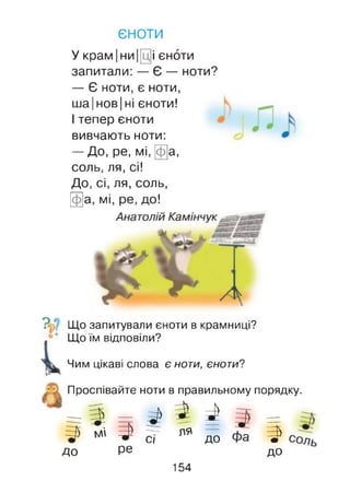 єноти
У крам |ни |[ц]і єноти
запитали: — Є — ноти?
— Є ноти, є ноти,
ша| нов| ні єноти!
І тепер єноти
вивчають ноти:
— До, ре, мі, Ща,
соль, ля, сі!
До, сі, ля, соль,
Щ а, мі, ре, до!
Що запитували єноти в крамниці?
Що їм відповіли?
Чим цікаві слова є ноти, єноти?
Проспівайте ноти в правильному порядку.
^ І І—7- ля —
С І до
до ре
154
В*ШІІ
 