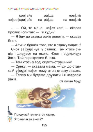 Абв^ д Е * 3 і'ійКл*«НопрсТ у ф хцЧ1и Ьюя
кри|вйв ра|да лов|лю
пе|ре|кри|вйв на Іра Іда на|лов|лю
... — Ой, ти мене на|ля|кав! — сказав
Кролик і спитав: — Ти куди?
— Я йду до ставка раків ловити, — сказав
Єнот.
— А ти не боїшся того, хто в ставку сидить?
Єнот за|зир|нув у ставок. Там хтось си­
дів і дивився на нього. Єнот перекривив
його. Той перекривив Єнота.
— Там хтось у воді сидить страшний!
— Синку, — сказала мама, — іди до став­
ка й у Ісміх Іни Іся тому, хто в ставку сидить.
— Тепер ми будемо дружити і я наловлю
^ аКІВ' За Ліліан Муур
Хто налякав єнота?
155
 