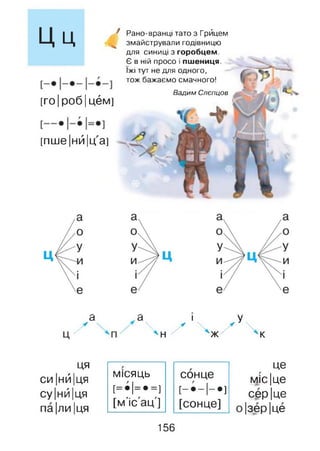 Ц ц 4
[го|роб|цём]
[пше|нй|ц а]
Рано-вранці тато з Грйцем
змайстрували годівницю
для синиці з горобцем.
Є в ній просо і пшениця,
їжі тут не для одного,
тож бажаємо смачного!
Вадим Слепцов
а .а і У
^ Ч / Ч И Ч
ця
СИ ІНЙІця
су ІнЙІця
па|ли |ця
місяць
[=•!=•=]
[м'іс'ац']
сонце
[- • - І- * ]
[сонце]
це
МІСІце
сер Іце
|зер|це
156
 