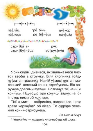 па|лац гре |бінь цу|кор
па|лець гре|бі|нець лан|цюг
А6В<ҐДЕ ** 3 і'ійКлмНоп9сТуфхцЧіи ь*оЯ
стри|ба|ти рух
стри|бу|нець во|рух|нув
Ярик сидів і дивився, як хвилька несе лис­
ток верби в струмку. Біля хлопчика гойд­
ну |ла |ся травинка. На ній у|м ос|тив|ся ма­
ленький зелений коник-стрибунець. Він во­
рухнув довгими вусами. Розкинув то|нень|кі
крильця. Підніс догори колінця задніх лапок
і потер ними об крильця.
Тієї ж миті — забриніло, задзвеніло, наче
трава черкнула* об вітер. То сюрчав зеле­
ний коник-стрибунець.
За Ніною Бічуя
* Черкнула — ударила чим-небудь об щось.
157
 