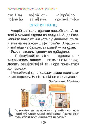 А6 в<ґдЕ * 3 і'ійКладНОпРсТуфхцчиі Ь*>Я
сто|я|ли по|лю|ють на|брйд|ло
по |лйч |ці за|лі|зуть при |вча|ти |ся
СЛУХНЯНІ КАПЦІ
Андрійкові капці завжди десь бігали. А та­
тові й мамині стояли на поличці. Андрійкові
капці то полюють на кота під диваном, то за­
лізуть на книжкову шафу по м’яч. А часом —
лівий піде на балкон, а правий — на кухню.
Якось татовим капцям це набридло:
— По|слу|хай|те, діти, — сказали вони
Андрійковим капцям, — ви вже не маленькі.
Досить беш |ке|ту|ва|ти. Пора привчатися
до порядку.
І Андрійкові капці одразу стали привчати­
ся до порядку. Навіть кіт Маркіз здивувався.
За Галиною Манівою
Розкажіть за малюнками, у якій послідов­
ності губилися Андрійкові капці. Якими вони
були спочатку? Якими стали потім?
159
 