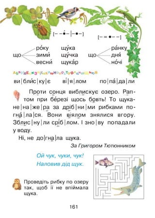 Абв^дЕ і'ійКлмНопРсТуФхцЧш ЬЧ)Я
ви|блйс|ку|є ві|я|лом по Іпа Іда Іли
року щука
зими щучка
весни щукар
дня
НОЧІ
Проти сонця виблискує озеро. Рап-
гЩ 1^ ►
том при березі щось бовть! То щука-
не|на|ж е|ра за д р іб |н и |ми рибками по-
гна|ла|ся. Вони віялом знялися вгору.
Зблис|ну|ли сріб|лом. І зно|ву попадали
У воду.
Ні, не до|гна|ла щука.
За Гоигором Тютюнником
Ой чук, чуки, чук!
Наловив дід щук.
Проведіть рибку по озеру
так, щоб її не впіймала
щука.
161
 