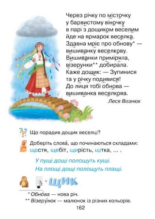Через річку по місточку
у барвистому віночку
в парі з дощиком веселим
йде на ярмарок веселка.
Здавна мріє про обнову* —
вишиванку веселкову.
Вишиванки приміряла,
візерунки** добирала.
Каже дощик: — Зупинися
та у річку подивися!
До лиця тобі обнова —
вишиванка веселкова.
Леся Вознюк
? Що порадив дощик веселці?
Доберіть слова, що починаються складами:
щастя, щебіт, щ ирість, щітка, ... .
У пущідощі полощуть кущі.
На площі дощі полощуть плащі.
* Обнова — нова річ.
** Візерунок — малюнок із різних кольорів.
162
 