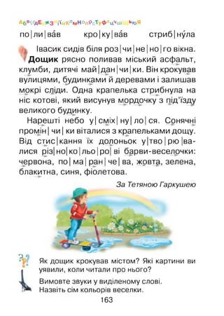Абв^дЕ * 3 і'і'йКлл»НОпРст уФхЦчШ ЬЮЯ
по|ли|вав кро|ку|вав стриб|нула
Івасик сидів біля роз |чи |не |но |го вікна.
Дощик рясно поливав міський асфальт,
клумби, дитячі май |дан |чи |ки. Він крокував
вулицями, будинками й деревами і залишав
мокрі сліди. Одна крапелька стрибнула на
ніс котові, який висунув мордочку з під’їзду
великого будинку.
Нарешті небо у| сміх| ну| ло| ся. Сонячні
промін | чи | ки віталися з крапельками дощу.
Від стис|кання їх долоньок у|тво|рю |ва-
лися різ| но| ко |льо |ро| ві барви-веселочки:
червона, по | ма| ран| че| ва, жрвта, зелена,
блакитна, синя, фіолетова.
Гаркушею
о *
Як дощик крокував містом? Які картини ви
уявили, коли читали про нього?
Вимовте звуки у виділеному слові.
Назвіть сім кольорів веселки.
163
За Тетяною
 