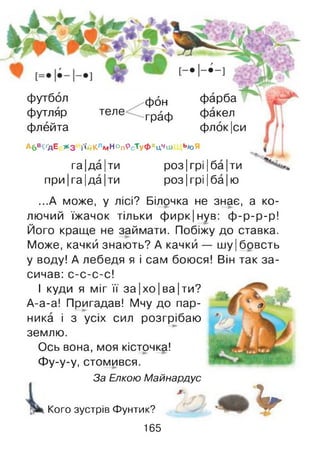 Футбол фбн фарба
футляр теле Граф факел
флейта флок|си
А б в ^ д Е ж з і'і'й К л м н о п Р с Т у Ф х Цч ш Ь /оЯ
га |да |ти роз |грі |ба |ти
при |га |да |ти роз |грі |ба |ю
...А може, у лісі? Білочка не знає, а ко­
лючий їжачок тільки ф ирк|нув: ф -р-р-р!
Його краще не займати. Побіжу до ставка.
Може, качки знають? А качки — шу|бовсть
у воду! А лебедя я і сам боюся! Він так за­
сичав: с-с-с-с!
І куди я міг її за|хо|ва|ти?
А-а-а! Пригадав! Мчу до пар­
ника і з усіх сил розгрібаю
землю.
Ось вона, моя кісточка!
Фу-у-у, стомився.
За Елкою Майнардус
Кого зустрів Фунтик?
165
к V
 
