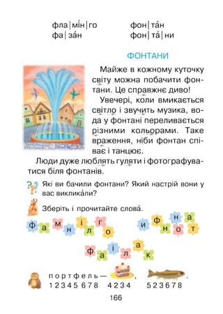 фла|мін|го
фа Ізан
фон|тан
ф он|та|ни
і
ФОНТАНИ
Майже в кожному куточку
світу можна побачити фон­
тани. Це справжнє диво!
Увечері, коли вмикається
свдло і звучить музика, во­
да у фонтані переливається
різними кольорами. Таке
враження, ніби фонтан спі­
ває і танцює.
Люди дуже люблять гуляти і фотографува­
тися біля фонтанів.
Р • Які ви бачили фонтани? Який настрій вони у
«* вас викликали?
#
Ф
Зберіть і прочитайте слова.
м
н
и Ф
л н
н
о
ф л
п о р т ф е л ь -
1 2 3 4 5 6 7 8 4234 523678
166
 