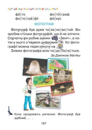 А6 в^д Е ж з і'й КлМ Но п^с^уФ хц ч ш ью Я
фо|то фо |то |граф
фо |то |гра |фії фо |кус
ФОТОГРАФ
Фотограф був дуже та|ла|но|ви|тий. Він
зробив стільки фотографій, що й не злічити.
Спочатку він робив знімки «Зеніт», а по­
тім у нього з ’явився цифровий <•'. Усі фото­
графії можна переглянути на © .
Знімки фотографа всім по|до|ба|ю |ться.
За Дзвінкою Матіяш
здібний, ... .
167
 