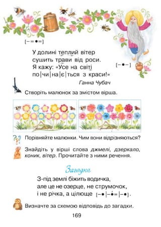 і»
У долині теплий вітер
сушить трави від роси.
Я кажу: «Усе на світі
по|чи|на|є|ться з краси!»
Ганна Чубач
Створіть малюнок за змістом вірша.
* 0.00 о *
_________ і________
Ч Порівняйте малюнки. Чим вони відрізняються?
і**
.* Знайдіть у вірші слова джмелі, дзеркало,
коник, вітер. Прочитайте з ними речення.
З-під землі біжить водичка,
але це не озерце, не струмочок,
і не річка, а цілюще [—• |—•= |—•] -
Визначте за схемою відповідь до загадки.
169
 