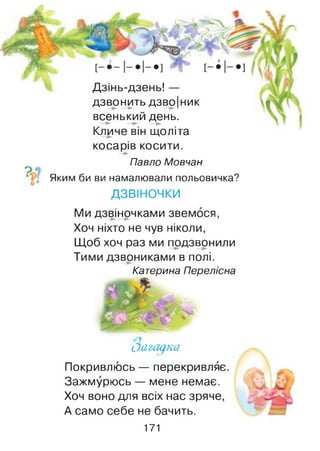 Дзінь-дзень! —
дзвонить дзво|ник
всенький день.
Кличе він щоліта
косарів косити.
Павло Мовчан
Яким би ви намалювали польовичка?
ДЗВІНОЧКИ
Ми дзвіночками звемося,
Хоч ніхто не чув ніколи,
Щоб хоч раз ми подзвонили
Тими дзвониками в полі.
Катерина Перелісна
оащ ка
Покривлюсь — перекривляє
Зажмурюсь — мене немає.
Хоч воно для всіх нас зряче,
А само себе не бачить.
171
 