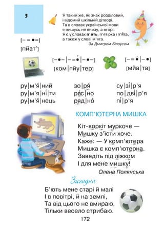 з
[- = •=]
[пйат']
Я такий же, як знак розділовий,
і відомий шкільній дітворі. —■"А.
Та в словах української мови
я пишусь не внизу, а вгорі.
Я є у словах п ’ять, п’ятірка і п’ята,
а також у слові м’ята.
ЗаДмитром Білоусом
[К О М |пйу |тер] [мйа|та]
ру|м ’я|ний зо|ря
ру |м’я |ні |ти ряс|но
ру|м ’я|нець ряд Іно
су |зі Ір’я
ПО Ідві |р’я
пі |р’я
КОМП’ЮТЕРНА МИШКА
Кіт-воркіт муркоче —
Мишку з ’їсти хоче.
Каже: — У комп’ютера
Мишка є комп’ютерна.
Заведіть під ліжком
І для мене мишку!— ► — ►
Олена Полянська
Загадка,
Б’ють мене старі й малі
І в повітрі, й на землі,
Та від цього не вмираю,
Тільки весело стрибаю.
172
* + 
% #
 