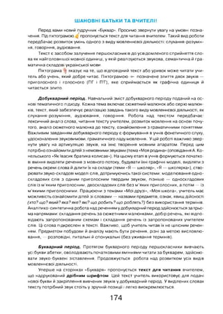 ШАНОВНІ БАТЬКИ ТА ВЧИТЕЛІ!
Перед вами новий підручник «Буквар». Просимо звернути увагу на умовні позна­
чення. Під піктограмою пропонується текст для читання вчителем. Такий вид роботи
передбачає розвиток умінь одного з виду мовленнєвої діяльності: слухання-розумін-
ня, говоріння, аудіювання.
Текст є засобом залучення першокласників до усвідомленого сприйняття сло­
ва як найголовнішої мовної одиниці, у якій реалізуються звукова, семантична й гра­
матична складові української мови.
Піктограма * вказує на те, що відповідний текст або уривок може читати учи­
тель або учень, який добре читає. Піктограмою ► позначене злиття двох звуків —
приголосного і голосного (ПГ і ПТ), яке сприймається як графічна одиниця й
читається злито.
Добукварний період. Навчальний зміст добукварного періоду поданий на ос­
нові тематичного підходу. Кожна тема включає сюжетний малюнок або серію малюн­
ків, текст, який забезпечує реалізацію завдань такого виду мовленнєвої діяльності, як
слухання-розуміння, аудіювання, говоріння. Робота над текстом передбачає:
лексичний аналіз слова, читання тексту учителем, розвиток мовлення на основі почу­
того, аналіз сюжетного малюнка до тексту, ознайомлення з граматичними поняттями.
Важливим завданням добукварного періоду є формування в учнів фонетичного слуху,
удосконалення звуковимови, граматичного ладу мовлення. У цій роботі важливо звер­
нути увагу на артикуляцію звуків, на їхнє творення мовним апаратом. Перед цим
потрібно ознайомити дітей з немовними звуками (тема «Моя родина» (оповідання А. Ко-
нельського «Як Івасик братика колисав»). На цьому етапі в учнів формуються початко­
ві вміння виділяти речення з мовного потоку, будувати їхні графічні моделі, виділяти з
речень окремі слова й ділити їх на склади (теми «Я — школяр», «Я — школярка»), ство­
рювати звуко-складові моделі слів, дотримуючись такої системи: моделювання одно­
складових слів з одним приголосним твердим звуком, пізніше — односкладових
слів із м’яким приголосним, двоскладових слів без м’яких приголосних, а потім — із
м’якими приголосними. Працюючи з темами «Мої друзі», «Моя школа», учитель має
можливість ознайомити дітей зі словами — назвами предметів, ознак, явищ дійсності
(хто? що? який? яка? яке? які? що робить? що роблять?) без використання термінів.
Аналітико-синтетична робота над реченням удобукварний періодздійснюється за трьо­
ма напрямами: складання речень за сюжетними малюнками, добір речень, які відпо­
відають запропонованим схемам і складання речень із запропонованих учителем
слів. Ці слова підкреслені в тексті. Важливо, щоб учитель читав їх не цілісним речен­
ням. Предметом побудови й аналізу мають бути речення, різні за метою висловлю­
вання, — розповідні, питальні й спонукальні (без уживання термінів).
Букварний період. Протягом букварного періоду першокласники вивчають
усі букви абетки, оволодівають початковими вміннями читати за букварем, здійсню­
вати звуко-буквені зіставлення. Продовжується робота над розвитком усіх видів
мовленнєвої діяльності.
Уперше на сторінках «Букваря» пропонується текст для читання вчителем,
що надрукований дрібним шрифтом. Цей текст учитель використовує для подачі
нової букви й закріплення вивчених звуків у добукварний період. У виділених словах
тексту потрібний звук стоїть у зручній позиції і легко виокремлюється.
174
 