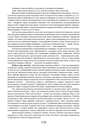 Наведемо приклад роботи над одним із розворотів букваря.
Тема: закріплення звуків [з ], [з*], вивчення букви, яка їх позначає.
Вивчення нового матеріалу розпочинається з повідомлення теми уроку, після чо­
го вчитель пропонує дітям послухати текст й запам’ятати слова із звуками [з ], [з’].
Подальша робота проводиться при закритих букварях за таким алгоритмом: ана­
лізування змісту тексту; виокремлення слів із відповідними звуками (ці слова виді­
лені); створення звуко-складових моделей слів; установлення місцезнаходження
звука в слові; характеристика звука; позначення його відповідною буквою; характе­
ристика структури букви; її місцезнаходження в українській абетці; робота над розво­
ротом букваря; читання злиття звуків.
Наступним видом роботи є розгляд і аналізування сюжетного малюнка, під час
якого доцільно звернути увагу на відповідність малюнка й тексту. Подальшою роботою
є аналіз звуко-складових схем виділених слів і звуко-буквених зіставлень. Променеві
таблиці, які подані під сюжетним малюнком, дають змогу формувати в учнів техніку
читання злиття з вивченою буквою, а також буквосполучень із нею. На наступній сто­
рінці зверху у віночку зібрані предмети, у назві яких є вивчений звук — буква. Під ма­
люнком пропонуються звуко-складові моделі слів — назв предметів.
Описана методика роботи над розворотом «Букваря» стосується всіх учнів класу.
Учитель має враховувати рівні сформованості читацьких умінь кожної дитини. Для
цього пропонується матеріал для трирівневої диференціації: променеві таблиці
злиття, буквосполучення, односкладові слова, колонки слів — пропонуються учням,
які мають недостатній рівень сформованості читацьких умінь; тексти, у яких наявні
кілька невивчених літер, для учнів, які уміють читати в повільному темпі, а тексти, що
позначені літерами з абетки, — для дітей, які добре читають.
Робота на д текстом. Запропоновані прийоми роботи з текстом ураховують
особливості жанру, сюжету й композиції. Вони спрямовані на навчання учнів сприйма­
ти твір на слух, усвідомлювати зміст, запам’ятовувати розвиток подій, персонажів тво­
ру та їхні дії, визначати свою оцінку, відчувати особливості художньої мови, сприй­
мати звукову образність слова. Це такі прийоми: постановка «живих» картин (тобто
відтворення характеру розмови мімікою, жестами), відтворення звуконаслідування,
реплік персонажів твору за зразком учителя (промовити тихо чи голосніше, голосно;
виразити почуття — захоплення, радість, стурбованість; наміри, прохання); театр
(розігрування описаних картин), переривання тексту завданням для прогнозування
розвитку подій; складання сюжетної схеми, моделювання системи образів.
Так, навчальний матеріал для вивчення букви «и» включає текст (за Е. Шимом),
який читається вчителем, і текст, що читається учнями (за Б. Сахно). В обох творах
ідеться про лисичку. Текст для вчителя — діалог між лисицею і сорокою. Про те, що
другим співрозмовником є сорока, діти довідуються із сюжетного малюнка. Читаючи
й аналізуючи твір, учитель робить особливий акцент на словах: «Апчхи-и-и-и!», по­
бажанні сороки: «Будь здорова, лисонько!» і відповіді лисиці: «Хвіст наскрізь сирий,
хоч викручуй та повісь на кущ ліщини сушити». Спробуємо уявити описану ситуацію,
поспівчуваємо лисоньці. А другий текст про розмову між двома лисичками: грибом
і тваринкою. У цікавій формі учні одержують знання про багатозначність слова,
висловлюють міркування, чому ці персонажі не змогли порозумітися між собою.
Організовуючи роботу з художнім твором, учитель повинен сам відчути красу
художнього слова, викликати захоплення в учнів, системно прокладати доріжку до
літературного читання в другому класі.
175
 