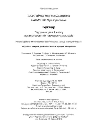 Навчальне видання
ЗАХАРІЙЧУКМар’янаДмитрівна
НАУМЕНКОВіра Орестівна
Буквар
Підручник для 1 класу
загальноосвітніх навчальних закладів
Реком ендовано Міністерством освіти і науки, м о л од і та спорту України
Видано за рахунок державних коштів. Продаж заборонено
Художники: В. Дунаева, О. Здор, Н. Михайличенко, Ю. Мітченко,
О. Колесник, Т. Семенова, О. Федько
Фото на обкладинці В. Фаліна
Редактор Н. Забаштанська
Художнє оформлення та макет В. Мітченка
Художній редактор О. Здор
Технічне редагування І. Селезньової
Комп’ютерна верстка С. Груніної, І. Селезньової
Коректор І. Барвінок
Підписано до друку 15.05. 2012.
Формат 70х100/16.
Гарнітура Петерсбург. Друк офсетний.
Ум. друк. арк. 14,3. Обл.-вид. арк. 12,09+0,54 фор.
Ум. фарбовідб. 58,5. Тираж 196 135 прим.
Зам. №
Видавництво «Грамота»
вул. Паньківська, 25, м. Київ, 01033,
тел./факс: (044)253-98-04, тел.: 287-11-44, 287-11-66, 287-11-88
E-mail: gramotanew@bigmir.net
Свідоцтво суб’єкта видавничої справи ДК № 341 від 21.02.2001 р.
Віддруковано з готових діапозитивів видавництва «Грамота»
у ВАТ «Харківська книжкова фабрика "Глобус"»
вул. Енгельса, 11, Харків, 61012
 