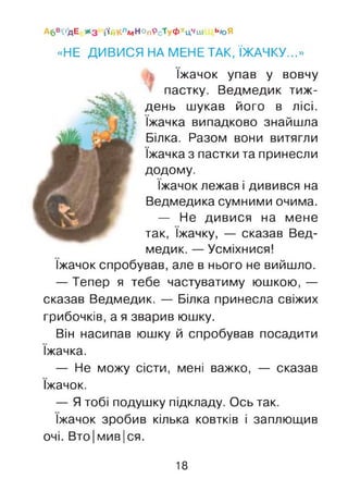 «НЕ ДИВИСЯ НА МЕНЕ ТАК, ЇЖАЧКУ...»
їжачок упав у вовчу
пастку. Ведмедик тиж­
день шукав його в лісі,
їжачка випадково знайшла
Білка. Разом вони витягли
їжачка з пастки та принесли
додому.
їжачок лежав і дивився на
Ведмедика сумними очима.
— Не дивися на мене
так, їжачку, — сказав Вед­
медик. — Усміхнися!
їжачок спробував, але в нього не вийшло.
— Тепер я тебе частуватиму юшкою, —
сказав Ведмедик. — Білка принесла свіжих
грибочків, а я зварив юшку.
Він насипав юшку й спробував посадити
їжачка.
— Не можу сісти, мені важко, — сказав
їжачок.
— Ятобі подушку підкладу. Ось так.
їжачок зробив кілька ковтків і заплющив
очі. Вто|мив|ся.
Аб^'дЕ * з і'(іїКлмНОпРсТуФхцЧш ь<оЯ
18
 