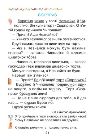 А6 вОдЕ # з і'ійКлмНОпРс'ГуФхЦчш ь»оЯ
СЮРПРИЗ
Буратіно чекав у гості Незнайка й Чи-
полліно. Він купив торт «Сюрприз». О п’я­
тій годині прийшов Чиполліно:
— Привіт! А де Незнайко?
— У нього важливі справи, він запізнюється.
Друзі намагалися не дивитися на торт.
— Які в Незнайка можуть бути важливі
справи? — запитав Чиполліно й відламав
шматочок торта.
— Напевно, телевізор дивиться, — сказав
господар і теж відламав шматочок торта.
Минуло півгодини, а Незнайка не було.
Нарешті він з’явився:
Г4] — Привіт! Де обіцяний торт «Сюрприз»?
' І Буратіно й Чиполліно подивилися один
на одного, а потім на тарілку... Торт «Сюр­
приз» безслідно зник!
— Це не тшьки сюрприз для тебе, а й для
нас... — сказав Буратіно.
І друзі розсміялися.
За Раїсою Куликовою
Хто прийшов у гості вчасно, а хто запізнився?
Чому Незнайко не образився на друзів?
Складіть речення з підкреслених слів.
21
 