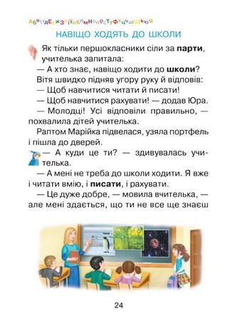 Аб'КґдЕ * 3 і'ійКлмНОп9сТуФхцЧіи ь/оЯ
НАВІЩО ХОДЯТЬ ДО ШКОЛИ
Як тільки першокласники сіли за парти,
учителька запитала:
— А хто знає, навіщо ходити до школи?
Вітя швидко підняв угору руку й відповів:
— Щоб навчитися читати й писати!
— Щоб навчитися рахувати! —додав Юра.
— Молодці! Усі відповіли правильно, —
похвалила дітей учителька.
Раптом Марійка підвелася, узяла портфель
і пішла до дверей.
А куди це ти? — здивувалась учи-
Я телька.
— А мені не треба до школи ходити. Я вже
і читати вмію, і писати, і рахувати.
— Це дуже добре, — мовила вчителька, —
але мені здається, що ти не все ще знаєш
24
 