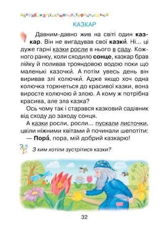 Абв^дЕ #з і'ійКлмНоп9сТуфхцчіи ь»оЯ
КАЗКАР
Давним-давно жив на світі один каз­
кар. Він не вигадував свої казкй. Ні... ці
дуже гарні казки росли в нього в саду. Кож­
ного ранку, коли сходило сонце, казкар брав
лійку й поливав трояндовою водою поки що
маленькі казочкй. А потім увесь день він
виривав злі колючкй. Адже якщо хоч одна
колючка торкнеться до красивої казки, вона
виросте колючою й злою. А кому ж потрібна
красива, але зла казка?
Ось чому так і старався казковий садівник
від сходу до заходу сонця.
А казки росли, росли... пускали листочки,
цвіли ніжними квітами й починали шепотіти:
— Пора, пора, мій добрий казкарю!
? о
•‘і'■>[ 3 ким хотіли зустрітися казки ?
32
 