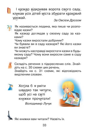 І казкар відкривав ворота свого саду,
кликав усіх дітей міста збирати казковий
урожай.
— За Обсієм Дрозом
Як називається людина, яка пише чи розпо­
відає казки?
Як казкар доглядав у своєму саду за каз­
ками?
Чому казки виростали добрими?
Чи бували ви в саду казкаря? Які його казки
ви знаєте?
Чи можуть насправді виростати казки в будь-
якому саду? Чому вони виросли саме в саду
казкаря?
Складіть речення з підкреслених слів. Знай­
діть на с. ЗО схеми цих речень.
Знайдіть на с. 31 схеми, які відповідають
виділеним словам.
Хотіла б я уміти
швидко так читати,
щоб усі на світі
книжки прочитати!
Володимир Лучук
Які книжки вам читали? Назвіть їх.
 