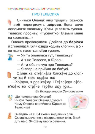А6в^ д Е ж з і‘ійКлМНопРсТуФхцчиі ьюЯ
ПРО ТЕЛЕСИКА
Сниться Оленці: явір тріщить, ось-ось
змії перегризуть дбрево. Вона хоче
допомогти хлопчику. Коли це летить гусеня.
Телесик просить: «Гусенятко! Візьми мене
на крилятко...»
Оленка прокинулася. Добігла до берізки
й спинилася. Біля озера ходить хлопчик, а бі­
ля нього пасеться сіре гусеня.
— Як ти опинився тут, Телесику?
* — А я не Телесик, а Юрась.
— А ти хіба не чув про Телесика?
— Я вперше приїхав до бабусі.
О|лен |ка сту |пи |ла ближ| че до хлоп-
чи|ка й тихо ска|за|ла:
—Хо|чеш, я роз|ка|жу. І Те|ле|сик о|бо-
в’яз|ко|во ста|не тво|їм дру|гом...
За Володимиром Сенцовським
V Що приснилося Оленці?
Чи був Телесик Оленці другом?
Чому Оленка сприйняла Юрася за
Телесика?
У Знайдіть на с. 34 схеми виділених слів.
Складіть речення з підкреслених слів. Знай­
діть на с. 34 схему цього речення.
35
 