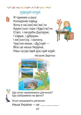 Абв^дЕ ЖЗ і'ійКлмн°п9с’туФхЦчш ЬЮЯ
РІДНИЙ КРАЙ
Ятримаю у руці
Кольррові олівці.
Хочу я на Іма Ілю |ва |ти
Крим|ські гори і Кар Іпа Іти.
Степ, і пагорби Дніпрові,
І озера, і діброви,
І ве|сел Іку, і калину,
Чор|не море, і Ду|най —
Все це наша Україна,
Наш чу Ідо Івий рід Іний край.
Наталія Зарічна
Що хоче намалювати дівчинка?
Що зображено на фото?
Усно продовжіть речення.
Наша Україна —це__ ,___,
37
 