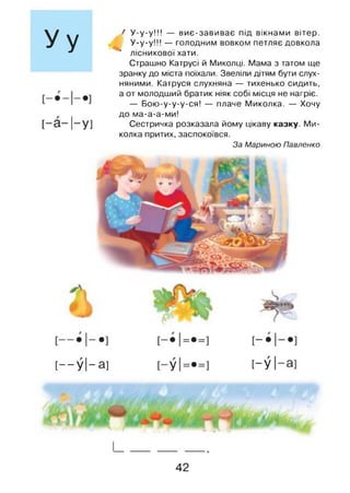 Уу
[ - а - 1-у]
> У -у-у!!! — виє-завиває під вікнами вітер.
у.у.у !!! — голодним вовком петляє довкола
* лісникової хати.
Страшно Катрусі й Миколці. Мама з татом ще
зранку до міста поїхали. Звеліли дітям бути слух­
няними. Катруся слухняна — тихенько сидить,
а от молодший братик ніяк собі місця не нагріє.
— Бою-у-у-у-ся! — плаче Миколка. — Хочу
до ма-а-а-ми!
Сестричка розказала йому цікаву казку. Ми­
колка притих, заспокоївся.
За Мариною Павленко
•
1
1
1
п
•
п
[-•1
[— У І-а ]
п
•
п
>
[—У 1
І____________
42
 