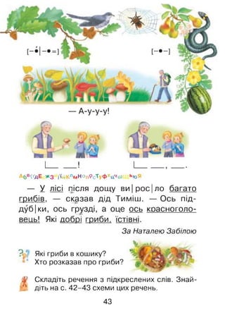 А6в^дЕ ж з і'»йКлмН°пРсТуФхцчаі ь»оЯ
— У лісі після дощу ви | рос |ло багато
грибів, — сказав дід Тиміш. — Ось під-
дуб|ки, ось грузді, а оце ось красноголо­
вець! Які добрі гриби, їстівні.
За Наталею Забілою
? Які гриби в кошику?
Хто розказав про гриби?
Складіть речення з підкреслених слів. Знай­
діть на с. 42-43 схеми цих речень.
43
 