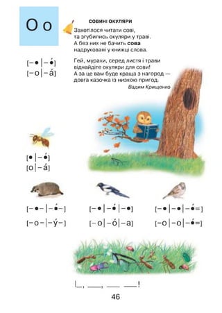 СОВИНІ ОКУЛЯРИ
'Захотілося читати сові,
та згубились окуляри у траві.
А без них не бачить сова
надруковані у книжці слова.
[—о |—а]
[• 1 -І
[о |— а ]
Гей, мурахи, серед листя і трави
віднайдіте окуляри для сови!
А за це вам буде краща з нагород —
довга казочка із низкою пригод.
Вадим Крищенко
[— - 1—-] [— 1— 1—] [ - 1 - 1
[-0-11-у-]
і
0
1
о-
1
03
[-0 1-ої
і_ ,
46
 