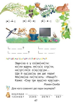 гг
Аб'К'дЕ Ж3 і'ідклмНОпРс"ГуФхцчіи ЬЮЯ
Звич|ка є у со|ве|ня|ти:
ко|ли вдень ля|га|є спа|ти,
на|чіп|ля|є о|ку|ля|ри...
Ще й од|ра|зу аж дві пари!
Ма|лю|ка пи|та|ють: «Нащо?»
Каже: «Сни так вид| но кра|ще».
Роман Скиба
•V; Для чого совеняті дві пари окулярів?
о к у л я р и
1 2 3 4 5 6 7 2 3 4 5
47
2 6 74 1 5 6 7
 