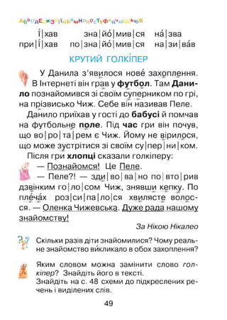 Абв^дЕ ЖЗ і'ійКлм н ° п9с’туФхЦчш ЬЮЯ
їІ хав зна|йо|мив|ся на|зва
при|ї|хав по|зна|йо|мив|ся на|зи|вав
КРУТИЙ ГОЛКІПЕР
У Данила з’явилося нове захоплення.
В Інтернеті він грав у футбол. Там Дани­
ло познайомився зі своїм суперником по грі,
на прізвисько Чиж. Себе він називав Пеле.
Данило приїхав у гості до бабусі й помчав
на футбольне поле. Під час гри він почув,
що во Іро Іта Ірем є Чиж. Йому не вірилося,
що може зустрітися зі своїм су|пер|ни|ком.
Після гри хлопці сказали голкіперу:
— Познайомся! lie Пеле.
— Пеле?! — зди|во|ва|но по|вто|рив
дзвінким го|ло|сом Чиж, знявши кепку. По
плечах роз|си Іпа| ло|ся хвилясте волос­
ся. — Оленка Чижевська.Дуже рада нашому
знайомству!
За Нікою Нікалео
У Скільки разів діти знайомилися? Чому реаль­
не знайомство викликало в обох захоплення?
w Яким словом можна замінити слово гол­
кіпер? Знайдіть його в тексті.
Знайдіть на с. 48 схеми до підкреслених ре­
чень і виділених слів.
49
 