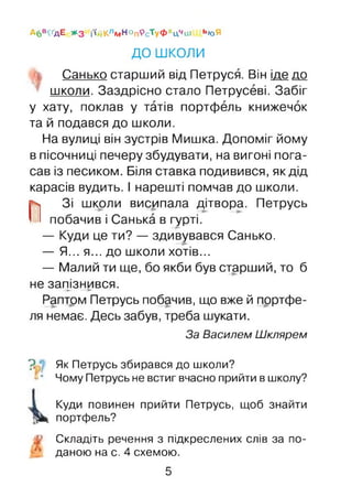 Абв^дЕ ЖЗ і'ійКлмн°п9с’туФхЦчш ЬЮЯ
ДО ш коли
Санько старший від Петруся. Він іде до
школи. Заздрісно стало Петрусеві. Забіг
у хату, поклав у татів портфель книжечок
та й подався до школи.
На вулиці він зустрів Мишка. Допоміг йому
в пісочниці печеру збудувати, на вигоні пога­
сав із песиком. Біля ставка подивився, як дід
карасів вудить. І нарешті помчав до школи.
П Зі школи висипала дітвора. Петрусь
побачив і Санька в гурті.
— Куди це ти? — здивувався Санько.
— Я... я... до школи хотів...
— Малий ти ще, бо якби був старший, то б
не запізнився.-► —►
Раптом Петрусь побачив, що вже й портфе­
ля немає. Десь забув, треба шукати.
За Василем Шклярем
? Як Петрусь збирався до школи?
“ * Чому Петрусь не встиг вчасно прийти в школу?
Куди повинен прийти Петрусь, щоб знайти
портфель?
Складіть речення з підкреслених слів за по­
даною на с. 4 схемою.
5
 