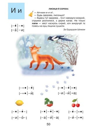 И и
[-а |- и]
ЛИСИЦЯ Й СОРОКА
/ — Апчхии-и-и-и!..
— Будь здорова, лисонько!
— Будеш тут здорова... Сніг навкруги мокрий,
струмки розлилися, з дерев капає. Не тільки
лапи — хвіст наскрізь сирий, хоч викручуй та
повісь на кущ ліщини сушити.
За Едуардом Шимом
50
 