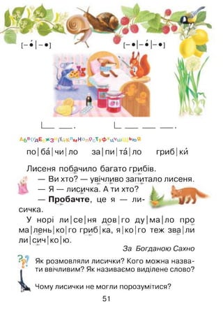 А6В<ҐДЕ *3 і<йКлмНОпРсТуфХцЧш Ь*>Я
по|ба|чи|ло за|пи|та|ло гриб|кй
1 хто?
— ли- !
Лисеня побачило багато грибів.
— Ви хто? — увічливо запитало лисеня.
— Я — лисичка. А ти хто?
— Пробачте, це я
сичка.
У норі ли|се|ня дов|го ду|ма|ло про
ма|лень| ко| го гриб|ка, я|ко|го теж зва|ли
ли|сич|ко|ю.
За Богданою Сахно
Як розмовляли лисички? Кого можна назва­
ти ввічливим? Як називаємо виділене слово?
Чому лисички не могли порозумітися?
51
 