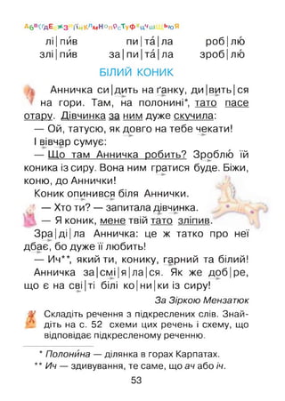 А б в<ґдЕ ж з і'ійКлм Н о п9 сТуфХцЧіи ЬюЯ
лі|пив пи|та|ла роб|лю
злі |пив за|пи|та|ла зроб|лю
БІЛИЙ КОНИК
Анничка си|дить на ґанку, ди|вить|ся
на гори. Там, на полонині*, тато пасе
отару. Дівчинка за ним дуже скучила:
— Ой, татусю, як довго на тебе чекати!
І вівчар сумує:
— Що там Анничка робить? Зроблю їй
коника із сиру. Вона ним гратися буде. Біжи,
коню, до Аннички!
Коник опинився біля Аннички.
. — Хто ти? — запитала дівчинка.
— Я коник, мене твій тато зліпив.
Зра |ді |ла Анничка: це ж татко про неї
дбає, бо дуже її любить!
— Ич**, який ти, конику, гарний та білий!
Анничка за|смі|я|ла|ся. Як же доб|ре,
що є на сві |ті білі ко|ни|ки із сиру!
За Зіркою Мензатюк
Складіть речення з підкреслених слів. Знай­
діть на с. 52 схеми цих речень і схему, що
відповідає підкресленому реченню.
* Полонина — ділянка в горах Карпатах.
** Ич — здивування, те саме, що ач або іч.
53
 