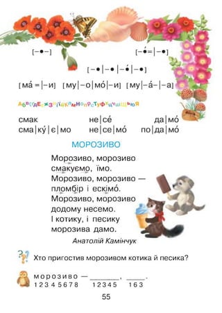 МОРОЗИВО
Морозиво, морозиво
смакуємо, їмо.
Морозиво, морозиво —
пломбір і ескімо.
Морозиво, морозиво
додому несемо.
І котику, і песику
морозива дамо.
Анатолій Камінчук
ДО
Хто пригостив морозивом котика й песика?
м о р о з и в о
1 2 3 4 5 6 7 8 1 2 3 4 5 16З
55
 