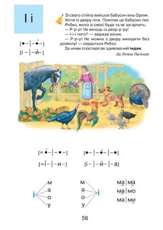 ■
І
г
[і - |- й - ]
/ Зі свого стійла вийшов бабусин кінь Орлик.
Хотів із двору піти. Помітив це бабусин пес
* Рябко, виліз зі своєї буди та як загарчить:
— Р-р-р! Не виходь із двор-р-ру!
— І-і-і чого? — заіржав коник.
— Р-р-р! Не можна з двору виходити без
дозволу! — сердиться Рябко.
За ними спостерігав здивований індик.
За Лілією Лапіною
II
1
1
•
•
1
1
1
1
[= І-|-И -]
аз
І
і
1
1
М м  ма|ма
а а—_ . мя мп
0 0 ^ ■у 1
1VIСА ІУіи►1
ма| ми
У У
58
 
